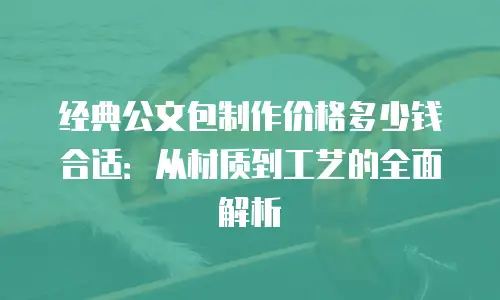 经典公文包制作价格多少钱合适：从材质到工艺的全面解析