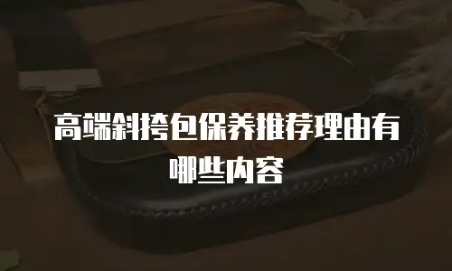 高端斜挎包保养推荐理由有哪些内容
