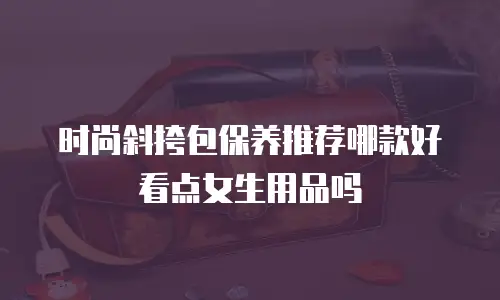 时尚斜挎包保养推荐哪款好看点女生用品吗