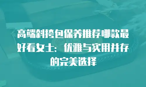 高端斜挎包保养推荐哪款最好看女士：优雅与实用并存的完美选择
