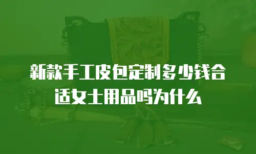 新款手工皮包定制多少钱合适女士用品吗为什么
