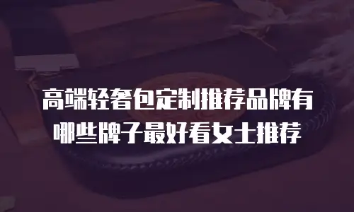 高端轻奢包定制推荐品牌有哪些牌子最好看女士推荐