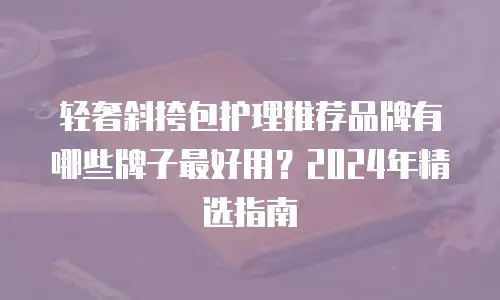 轻奢斜挎包护理推荐品牌有哪些牌子最好用？2024年精选指南