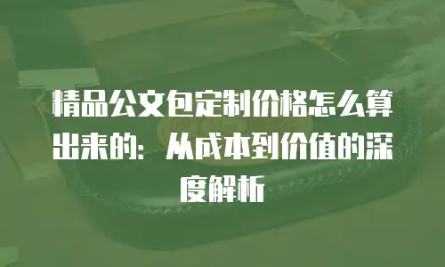 精品公文包定制价格怎么算出来的：从成本到价值的深度解析