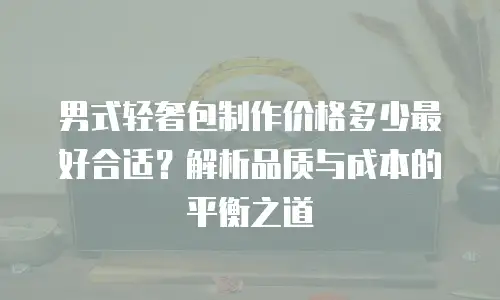 男式轻奢包制作价格多少最好合适？解析品质与成本的平衡之道