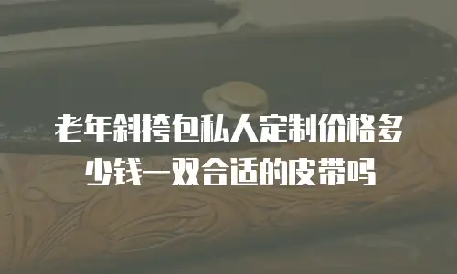 老年斜挎包私人定制价格多少钱一双合适的皮带吗