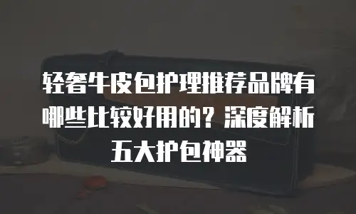 轻奢牛皮包护理推荐品牌有哪些比较好用的？深度解析五大护包神器