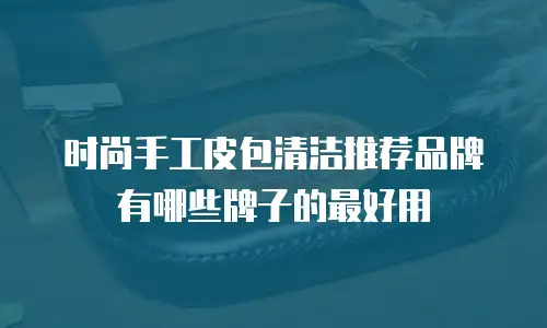 时尚手工皮包清洁推荐品牌有哪些牌子的最好用