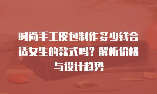 时尚手工皮包制作多少钱合适女生的款式吗？解析价格与设计趋势