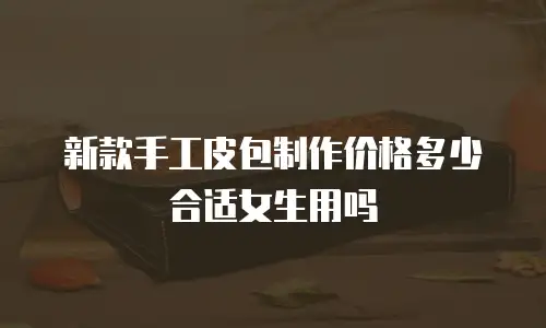 新款手工皮包制作价格多少合适女生用吗