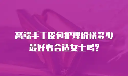 高端手工皮包护理价格多少最好看合适女士吗？