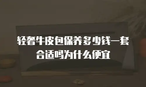 轻奢牛皮包保养多少钱一套合适吗为什么便宜