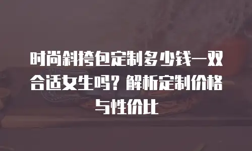 时尚斜挎包定制多少钱一双合适女生吗？解析定制价格与性价比
