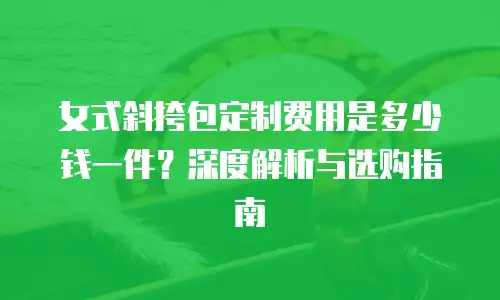 女式斜挎包定制费用是多少钱一件？深度解析与选购指南