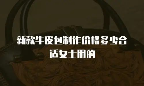 新款牛皮包制作价格多少合适女士用的