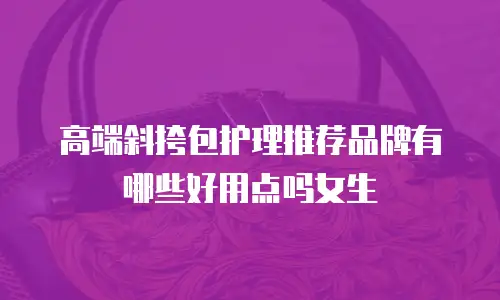 高端斜挎包护理推荐品牌有哪些好用点吗女生