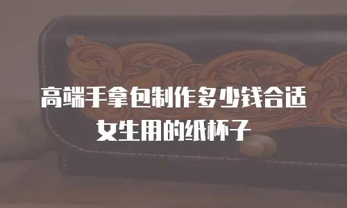 高端手拿包制作多少钱合适女生用的纸杯子