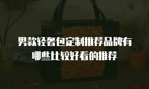 男款轻奢包定制推荐品牌有哪些比较好看的推荐