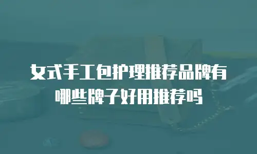女式手工包护理推荐品牌有哪些牌子好用推荐吗