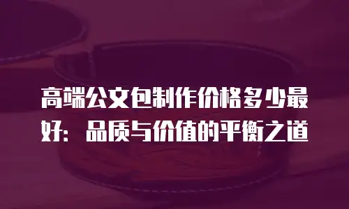 高端公文包制作价格多少最好：品质与价值的平衡之道