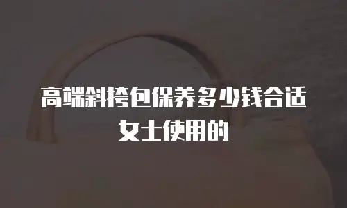高端斜挎包保养多少钱合适女士使用的