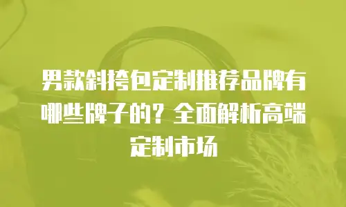 男款斜挎包定制推荐品牌有哪些牌子的？全面解析高端定制市场