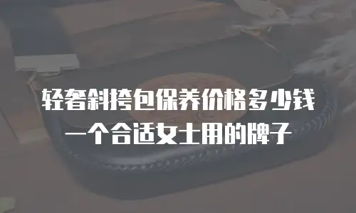轻奢斜挎包保养价格多少钱一个合适女士用的牌子