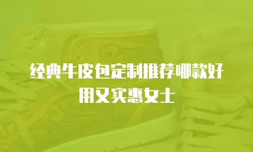 经典牛皮包定制推荐哪款好用又实惠女士