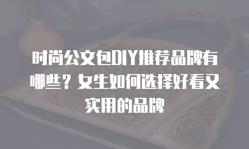 时尚公文包DIY推荐品牌有哪些？女生如何选择好看又实用的品牌