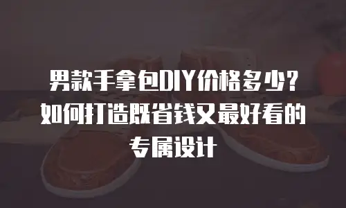 男款手拿包DIY价格多少？如何打造既省钱又最好看的专属设计