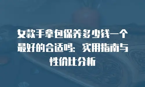 女款手拿包保养多少钱一个最好的合适吗：实用指南与性价比分析