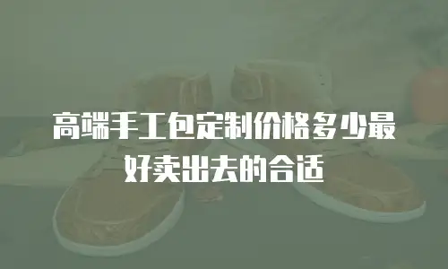 高端手工包定制价格多少最好卖出去的合适