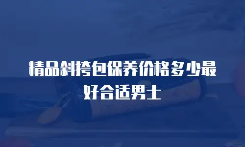 精品斜挎包保养价格多少最好合适男士