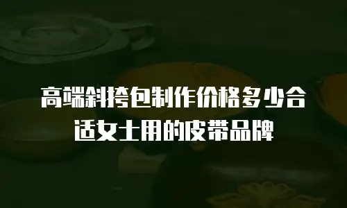 高端斜挎包制作价格多少合适女士用的皮带品牌