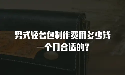 男式轻奢包制作费用多少钱一个月合适的？