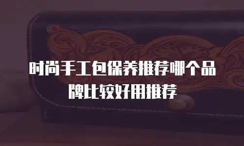 时尚手工包保养推荐哪个品牌比较好用推荐