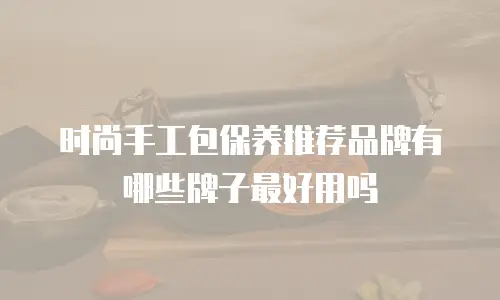 时尚手工包保养推荐品牌有哪些牌子最好用吗