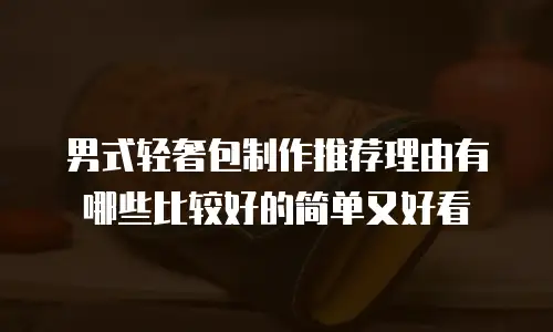 男式轻奢包制作推荐理由有哪些比较好的简单又好看