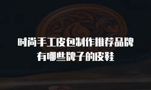 时尚手工皮包制作推荐品牌有哪些牌子的皮鞋