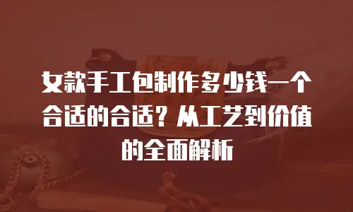女款手工包制作多少钱一个合适的合适？从工艺到价值的全面解析