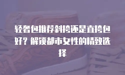 轻奢包推荐斜挎还是直挎包好？解锁都市女性的精致选择