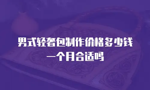 男式轻奢包制作价格多少钱一个月合适吗