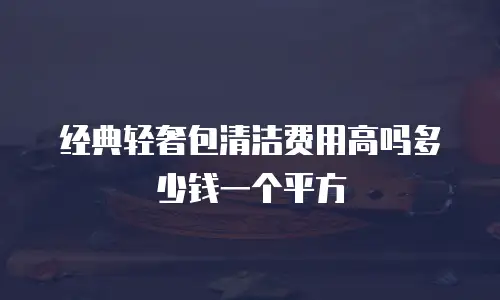 经典轻奢包清洁费用高吗多少钱一个平方