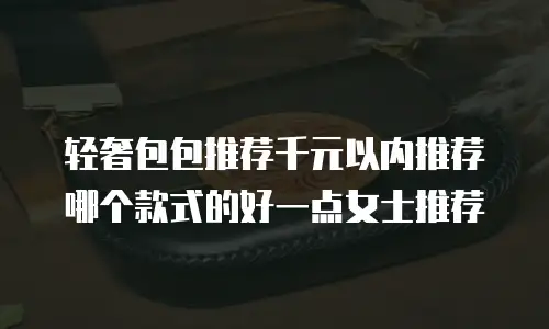 轻奢包包推荐千元以内推荐哪个款式的好一点女士推荐