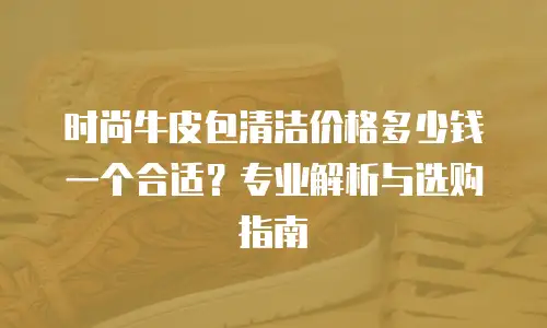 时尚牛皮包清洁价格多少钱一个合适？专业解析与选购指南