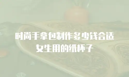 时尚手拿包制作多少钱合适女生用的纸杯子