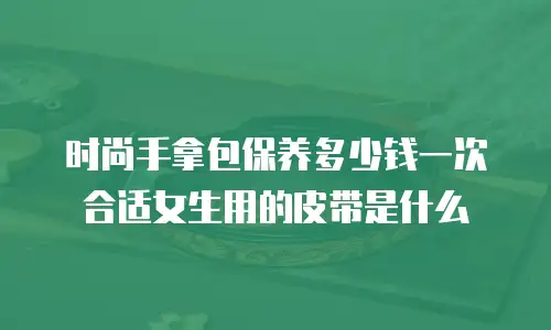 时尚手拿包保养多少钱一次合适女生用的皮带是什么