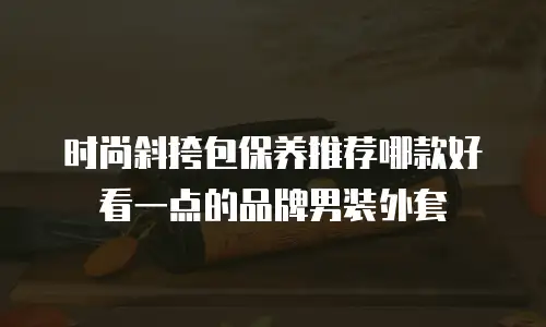 时尚斜挎包保养推荐哪款好看一点的品牌男装外套