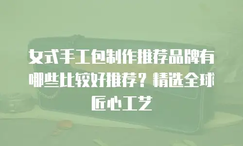 女式手工包制作推荐品牌有哪些比较好推荐？精选全球匠心工艺