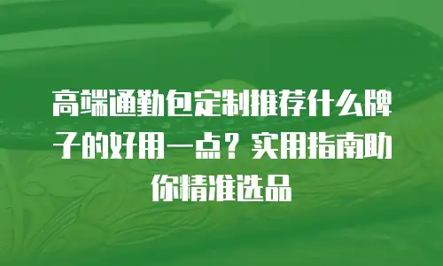 高端通勤包定制推荐什么牌子的好用一点？实用指南助你精准选品